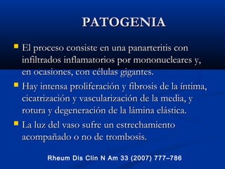PATOGENIAPATOGENIA
 El proceso consiste en una panarteritis conEl proceso consiste en una panarteritis con
infiltrados inflamatorios por mononucleares y,infiltrados inflamatorios por mononucleares y,
en ocasiones, con células gigantes.en ocasiones, con células gigantes.
 Hay intensa proliferación y fibrosis de la íntima,Hay intensa proliferación y fibrosis de la íntima,
cicatrización y vascularización de la media, ycicatrización y vascularización de la media, y
rotura y degeneración de la lámina elástica.rotura y degeneración de la lámina elástica.
 La luz del vaso sufre un estrechamientoLa luz del vaso sufre un estrechamiento
acompañado o no de trombosis.acompañado o no de trombosis.
Rheum Dis Clin N Am 33 (2007) 777–786
 