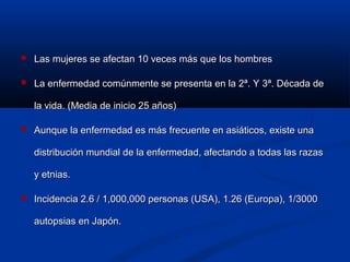  Las mujeres se afectan 10 veces más que los hombresLas mujeres se afectan 10 veces más que los hombres
 La enfermedad comúnmente se presenta en la 2ª. Y 3ª. Década deLa enfermedad comúnmente se presenta en la 2ª. Y 3ª. Década de
la vida. (Media de inicio 25 años)la vida. (Media de inicio 25 años)
 Aunque la enfermedad es más frecuente en asiáticos, existe unaAunque la enfermedad es más frecuente en asiáticos, existe una
distribución mundial de la enfermedad, afectando a todas las razasdistribución mundial de la enfermedad, afectando a todas las razas
y etnias.y etnias.
 Incidencia 2.6 / 1,000,000 personas (USA), 1.26 (Europa), 1/3000Incidencia 2.6 / 1,000,000 personas (USA), 1.26 (Europa), 1/3000
autopsias en Japón.autopsias en Japón.
 