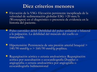 Diez criterios menoresDiez criterios menores
 Elevación de la VSG: Elevación persistente inexplicada de laElevación de la VSG: Elevación persistente inexplicada de la
velocidad de sedimentación globular ESG >20 mm/hvelocidad de sedimentación globular ESG >20 mm/h
(Westergren) en el diagnóstico o presencia de evidencia en la(Westergren) en el diagnóstico o presencia de evidencia en la
historia del paciente.historia del paciente.
 Pulso carotídeo débil: Debilidad del pulso unilateral o bilateralPulso carotídeo débil: Debilidad del pulso unilateral o bilateral
a la palpación. La debilidad del músculo del cuello esa la palpación. La debilidad del músculo del cuello es
inaceptable.inaceptable.
 Hipertensión: Persistencia de una presión arterial braquial >Hipertensión: Persistencia de una presión arterial braquial >
140/90 mmHg o > 160/90 mmHg poplitea.140/90 mmHg o > 160/90 mmHg poplitea.
 Regurgitación aórtica o ectasia anuloaórtica: RegurgitaciónRegurgitación aórtica o ectasia anuloaórtica: Regurgitación
aórtica por auscultación o ecocardiografía Doppler oaórtica por auscultación o ecocardiografía Doppler o
angiografía; o ectasia anuloaórtica por angiografía oangiografía; o ectasia anuloaórtica por angiografía o
ecocardiografía bidimensionalecocardiografía bidimensional
 