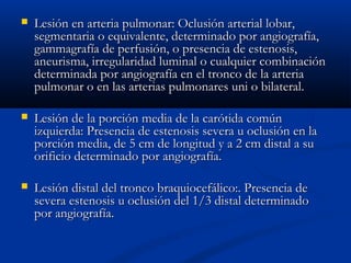  Lesión en arteria pulmonar: Oclusión arterial lobar,Lesión en arteria pulmonar: Oclusión arterial lobar,
segmentaria o equivalente, determinado por angiografía,segmentaria o equivalente, determinado por angiografía,
gammagrafía de perfusión, o presencia de estenosis,gammagrafía de perfusión, o presencia de estenosis,
aneurisma, irregularidad luminal o cualquier combinaciónaneurisma, irregularidad luminal o cualquier combinación
determinada por angiografía en el tronco de la arteriadeterminada por angiografía en el tronco de la arteria
pulmonar o en las arterias pulmonares uni o bilateral.pulmonar o en las arterias pulmonares uni o bilateral.
 Lesión de la porción media de la carótida comúnLesión de la porción media de la carótida común
izquierda: Presencia de estenosis severa u oclusión en laizquierda: Presencia de estenosis severa u oclusión en la
porción media, de 5 cm de longitud y a 2 cm distal a suporción media, de 5 cm de longitud y a 2 cm distal a su
orificio determinado por angiografía.orificio determinado por angiografía.
 Lesión distal del tronco braquiocefálico:. Presencia deLesión distal del tronco braquiocefálico:. Presencia de
severa estenosis u oclusión del 1/3 distal determinadosevera estenosis u oclusión del 1/3 distal determinado
por angiografía.por angiografía.
 