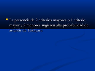  La presencia de 2 criterios mayores o 1 criterioLa presencia de 2 criterios mayores o 1 criterio
mayor y 2 menores sugieren alta probabilidad demayor y 2 menores sugieren alta probabilidad de
arteritis de Takayasuarteritis de Takayasu
 