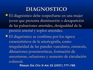 DIAGNOSTICODIAGNOSTICO
 El diagnóstico debe sospecharse en una mujerEl diagnóstico debe sospecharse en una mujer
joven que presenta disminución o desapariciónjoven que presenta disminución o desaparición
de las pulsaciones arteriales, desigualdad de lade las pulsaciones arteriales, desigualdad de la
presión arterial y soplos arteriales.presión arterial y soplos arteriales.
 El diagnóstico se confirma por los signosEl diagnóstico se confirma por los signos
característicos de la arteriografía, comocaracterísticos de la arteriografía, como
irregularidad de las paredes vasculares, estenosis,irregularidad de las paredes vasculares, estenosis,
dilataciones posestenóticas, formación dedilataciones posestenóticas, formación de
aneurismas, oclusiones y aumento de circulaciónaneurismas, oclusiones y aumento de circulación
colateral.colateral.
Rheum Dis Clin N Am 33 (2007) 777–786
 