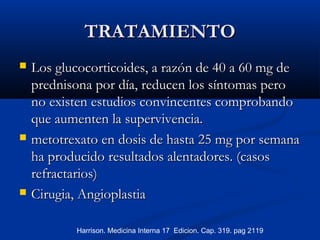 TRATAMIENTOTRATAMIENTO
 Los glucocorticoides, a razón de 40 a 60 mg deLos glucocorticoides, a razón de 40 a 60 mg de
prednisona por día, reducen los síntomas peroprednisona por día, reducen los síntomas pero
no existen estudios convincentes comprobandono existen estudios convincentes comprobando
que aumenten la supervivencia.que aumenten la supervivencia.
 metotrexato en dosis de hasta 25 mg por semanametotrexato en dosis de hasta 25 mg por semana
ha producidoha producido resultados alentadores. (casosresultados alentadores. (casos
refractarios)refractarios)
 Cirugia, AngioplastiaCirugia, Angioplastia
Harrison. Medicina Interna 17 Edicion. Cap. 319. pag 2119
 