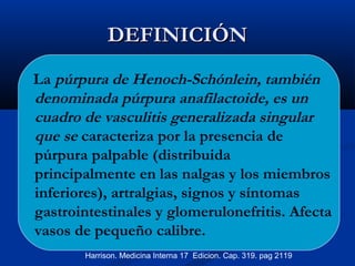 DEFINICIÓNDEFINICIÓN
La púrpura de Henoch-Schónlein, también
denominada púrpura anafilactoide, es un
cuadro de vasculitis generalizada singular
que se caracteriza por la presencia de
púrpura palpable (distribuida
principalmente en las nalgas y los miembros
inferiores), artralgias, signos y síntomas
gastrointestinales y glomerulonefritis. Afecta
vasos de pequeño calibre.
Harrison. Medicina Interna 17 Edicion. Cap. 319. pag 2119
 