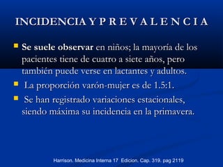 INCIDENCIA Y P R E V A L E N C I AINCIDENCIA Y P R E V A L E N C I A
 Se suele observarSe suele observar en niños; la mayoría de losen niños; la mayoría de los
pacientes tiene de cuatro a siete años, peropacientes tiene de cuatro a siete años, pero
también puede verse en lactantes y adultos.también puede verse en lactantes y adultos.
 La proporción varón-mujer es de 1.5:1.La proporción varón-mujer es de 1.5:1.
 Se han registrado variaciones estacionales,Se han registrado variaciones estacionales,
siendo máxima su incidencia en la primavera.siendo máxima su incidencia en la primavera.
Harrison. Medicina Interna 17 Edicion. Cap. 319. pag 2119
 