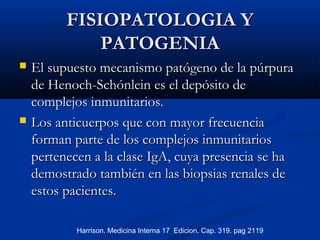 FISIOPATOLOGIA YFISIOPATOLOGIA Y
PATOGENIAPATOGENIA
 El supuesto mecanismo patógeno de la púrpuraEl supuesto mecanismo patógeno de la púrpura
de Henoch-Schónlein es el depósito dede Henoch-Schónlein es el depósito de
complejos inmunitarios.complejos inmunitarios.
 Los anticuerpos que con mayor frecuenciaLos anticuerpos que con mayor frecuencia
forman parte de los complejos inmunitariosforman parte de los complejos inmunitarios
pertenecen a la clase IgA, cuya presencia se hapertenecen a la clase IgA, cuya presencia se ha
demostrado también en las biopsias renales dedemostrado también en las biopsias renales de
estos pacientes.estos pacientes.
Harrison. Medicina Interna 17 Edicion. Cap. 319. pag 2119
 