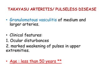 TAKAYASU ARTERITIS/ PULSELESS DISEASE
• Granulomatous vasculitis of medium and
larger arteries.
• Clinical features:
1. Ocular disturbances
2. marked weakening of pulses in upper
extremities.
• Age : less than 50 years **
 