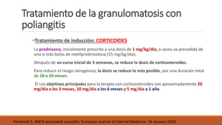 Tratamiento de la granulomatosis con
poliangitis
Tratamiento de inducción: CORTICOIDES
La prednisona, inicialmente prescrita a una dosis de 1 mg/kg/día, a veces va precedida de
uno o más bolos de metilprednisolona (15 mg/kg/día).
Después de un curso inicial de 3 semanas, se reduce la dosis de corticosteroides.
Para reducir el riesgo iatrogénico, la dosis se reduce lo más posible, por una duración total
de 18 a 24 meses.
Él Los objetivos principales para la terapia con corticosteroides son aproximadamente 20
mg/día a los 3 meses, 10 mg/día a los 6 meses y 5 mg/día a 1 año
Fernando S. ANCA associated vasculitis. European Journal of Internal Medicine. 16 January 2020.
 