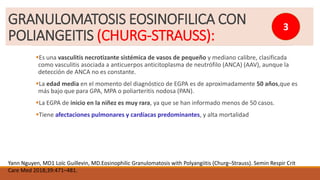 Es una vasculitis necrotizante sistémica de vasos de pequeño y mediano calibre, clasificada
como vasculitis asociada a anticuerpos anticitoplasma de neutrófilo (ANCA) (AAV), aunque la
detección de ANCA no es constante.
La edad media en el momento del diagnóstico de EGPA es de aproximadamente 50 años,que es
más bajo que para GPA, MPA o poliarteritis nodosa (PAN).
La EGPA de inicio en la niñez es muy rara, ya que se han informado menos de 50 casos.
Tiene afectaciones pulmonares y cardíacas predominantes, y alta mortalidad
Yann Nguyen, MD1 Loïc Guillevin, MD.Eosinophilic Granulomatosis with Polyangiitis (Churg–Strauss). Semin Respir Crit
Care Med 2018;39:471–481.
GRANULOMATOSIS EOSINOFILICA CON
POLIANGEITIS (CHURG-STRAUSS):
3
 