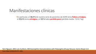 Manifestaciones clínicas
En particular, el 38,9 % de nuestra serie de pacientes de EGPA tenía fiebre y mialgias,
el 29,8 % tenía artralgias y el 50 % había perdido peso (pérdida media: 7,8 4,7 kg).
Yann Nguyen, MD1 Loïc Guillevin, MD.Eosinophilic Granulomatosis with Polyangiitis (Churg–Strauss). Semin Respir Crit
Care Med 2018;39:471–481.
 