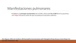 Manifestaciones pulmonares
El asma es la principal característica de la EGPA y afecta del 91 al 100 % de los pacientes,
con mayor frecuencia antes de que se produzca la vasculitis sistémica.
Yann Nguyen, MD1 Loïc Guillevin, MD.Eosinophilic Granulomatosis with Polyangiitis (Churg–Strauss). Semin Respir Crit
Care Med 2018;39:471–481.
 