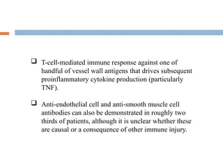-
 T-cell-mediated immune response against one of
handful of vessel wall antigens that drives subsequent
proinflammatory cytokine production (particularly
TNF).
 Anti-endothelial cell and anti-smooth muscle cell
antibodies can also be demonstrated in roughly two
thirds of patients, although it is unclear whether these
are causal or a consequence of other immune injury.
 