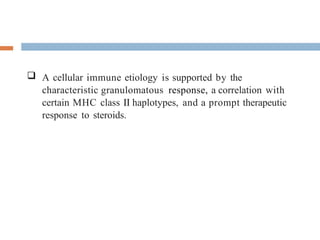 -  A cellular immune etiology is supported by the
characteristic granulomatous response, a correlation with
certain MHC class II haplotypes, and a prompt therapeutic
response to steroids.
 