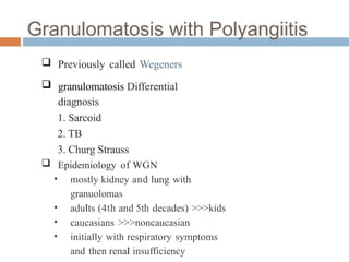  Previously called Wegeners
 granulomatosis Differential
diagnosis
1. Sarcoid
2. TB
3. Churg Strauss
 Epidemiology of WGN
• mostly kidney and lung with
granuolomas
• adults (4th and 5th decades) >>>kids
• caucasians >>>noncaucasian
• initially with respiratory symptoms
and then renal insufficiency
 