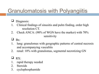  Diagnosis:
1. Clinical findings of sinusitis and pulm finding, order high
resolution CT.
2. Check ANCA: (90% of WGN have the marker) with 70%
sensitivity
 Bx:
1. lung: granulomas with geographic patterns of central necrosis
and accompanying vasculitis
2. renal: 10% with granulomas, segmental necrotizing GN
 RX:
1. rapid therapy needed
2. Steroids
3. cyclophosphamide
 