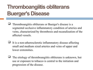  Thromboangiitis obliterans or Buerger's disease is a
segmental occlusive inflammatory condition of arteries and
veins, characterized by thrombosis and recanalization of the
affected vessels.
 It is a non-atherosclerotic inflammatory disease affecting
small and medium sized arteries and veins of upper and
lower extremities.
 The etiology of thromboangiitis obliterans is unknown, but
use or exposure to tobacco is central to the initiation and
progression of the disease.
Thromboangiitisobliterans
Buerger'sDisease
-
 