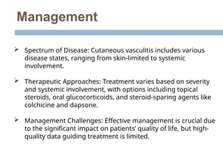 Management
 Spectrum of Disease: Cutaneous vasculitis includes various
disease states, ranging from skin-limited to systemic
involvement.
 Therapeutic Approaches: Treatment varies based on severity
and systemic involvement, with options including topical
steroids, oral glucocorticoids, and steroid-sparing agents like
colchicine and dapsone.
 Management Challenges: Effective management is crucial due
to the significant impact on patients’ quality of life, but high-
quality data guiding treatment is limited.
 