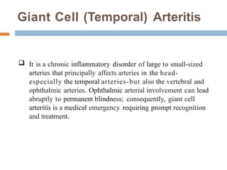 Giant Cell (Temporal) Arteritis
-
 It is a chronic inflammatory disorder of large to small-sized
arteries that principally affects arteries in the head-
especially the temporal arteries-but also the vertebral and
ophthalmic arteries. Ophthalmic arterial involvement can lead
abruptly to permanent blindness; consequently, giant cell
arteritis is a medical emergency requiring prompt recognition
and treatment.
 