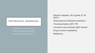 DIFFERENTIAL DIAGNOSES
Infection (Hepatitis, HIV, Syphilis, IE, TB,
Weil’s)
Atherosclerosis (Cholesterol embolism)
Thromboembolism (APS, TTP)
Connective tissue diseases (IgG4 disease)
Drugs (Cocaine, Hydralazine)
Malignancy
Careful history, including drugs
Screen for infection (including TB)
Serology for CTDs (ANA, ENA, C’)
 