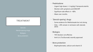 TREATMENT
• Prednisolone
• Urgent high doses (~1 mg/kg) if temporal arteritis
• Monitor with symptoms and ESR/CRP
• Significant side effects in ~80%
• Wean over months
• ‘Steroid-sparing’ drugs
• Some evidence for Methotrexate but not strong
• Only ~ 20% remain in remission with steroids
alone
• Biologics
• TNF blockers not effective
• Anti-IL-6 (Tocilizumab) recently approved
• Bone protection
• Bisphosphonates, calcium and vitamin D
Steroids
Steroid-sparing drugs
Biologics
Bone protection
 