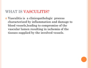 WHAT IS VASCULITIS?
 Vasculitis is a clinicopathologic process
characterized by inflammation and damage to
blood vessels,leading to compromise of the
vascular lumen resulting in ischemia of the
tissues supplied by the involved vessels.
 