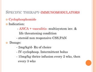 SPECIFIC THERAPY-IMMUNOMODULATORS
 Cyclophosphomide
 Indication:
- ANCA + vasculitis- multisystem inv. &
life threatening condition
- steroid non responsive CSS,PAN
 Dosage:
- 2mg/kg/d- Rx of choice
- IV cyclophosp. Intermittent bolus
- 15mg/kg thrice infusion every 2 wks, then
every 3 wks
 