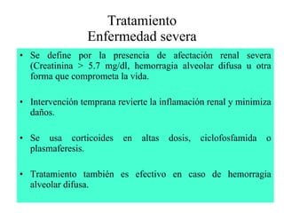 Tratamiento Enfermedad severa Se define por la presencia de afectación renal severa (Creatinina > 5.7 mg/dl, hemorragia alveolar difusa u otra forma que comprometa la vida. Intervención temprana revierte la inflamación renal y minimiza daños. Se usa corticoides en altas dosis, ciclofosfamida o plasmaferesis. Tratamiento también es efectivo en caso de hemorragia alveolar difusa. 