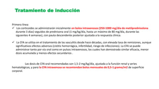 Tratamiento de inducción
Primera línea:
 Los corticoides se administrarán inicialmente en bolos intravenosos (250-1000 mg/día de metilprednisolona
durante 3 días) seguidos de prednisona oral (1 mg/kg/día, hasta un máximo de 80 mg/día, durante las
siguientes 4 semanas), con pauta descendente posterior ajustada a la respuesta clínica.
 La CFA se utiliza en el tratamiento de las vasculitis desde hace décadas, con elevada tasa de remisiones, aunque
significativos efectos adversos (cistitis hemorrágica, infertilidad, riesgo de infecciones). La CFA se puede
administrar tanto por vía oral como en pulsos intravenosos, los cuales han demostrado similar eficacia, menor
dosis acumulada y menos efectos secundarios .
Las dosis de CFA oral recomendadas son 1,5-2 mg/kg/día, ajustada a la función renal y series
hematológicas, y para la CFA intravenosa se recomiendan bolos mensuales de 0,5-1 gramo/m2 de superficie
corporal.
 