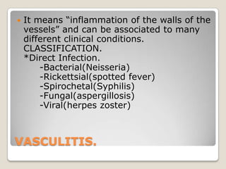 VASCULITIS.
 It means ―inflammation of the walls of the
vessels‖ and can be associated to many
different clinical conditions.
CLASSIFICATION.
*Direct Infection.
-Bacterial(Neisseria)
-Rickettsial(spotted fever)
-Spirochetal(Syphilis)
-Fungal(aspergillosis)
-Viral(herpes zoster)
 