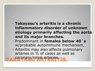TAKAYASU ARTERITIS.
 Takayasu’s arteritis is a chronic
inflammatory disorder of unknown
etiology primarily affecting the aorta
and its major branches.
 Predominant in females below 40´s
w/probable autoimmune mechanism,
 Arteritis may also affects pulmonary
arteries in ½ of cases as well as
coronary/renal arteries.
 