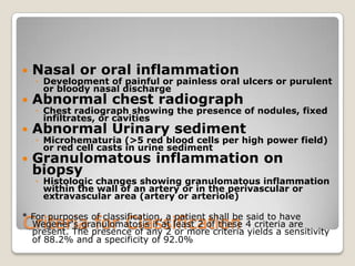 Criteria for Classification
 Nasal or oral inflammation
◦ Development of painful or painless oral ulcers or purulent
or bloody nasal discharge
 Abnormal chest radiograph
◦ Chest radiograph showing the presence of nodules, fixed
infiltrates, or cavities
 Abnormal Urinary sediment
◦ Microhematuria (>5 red blood cells per high power field)
or red cell casts in urine sediment
 Granulomatous inflammation on
biopsy
◦ Histologic changes showing granulomatous inflammation
within the wall of an artery or in the perivascular or
extravascular area (artery or arteriole)
* For purposes of classification, a patient shall be said to have
Wegener's granulomatosis if at least 2 of these 4 criteria are
present. The presence of any 2 or more criteria yields a sensitivity
of 88.2% and a specificity of 92.0%
 
