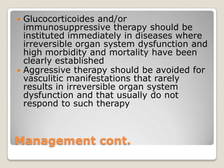 Management cont.
 Glucocorticoides and/or
immunosuppressive therapy should be
instituted immediately in diseases where
irreversible organ system dysfunction and
high morbidity and mortality have been
clearly established
 Aggressive therapy should be avoided for
vasculitic manifestations that rarely
results in irreversible organ system
dysfunction and that usually do not
respond to such therapy
 