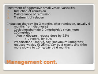 Management cont.
Treatment of aggressive small vessel vasculitis
1. Induction of remission
2. Maintenance of remission
3. Treatment of relapse
Induction therapy (to 3 months after remission, usually 6
months from diagnosis)
 Cyclophosphamide 2.0mg/kg/day (maximum
200mg/day)
Age > 60years, reduce dose by 25%
> 75years, by 50%
 Prednisolone 1mg/kg/day (maximum 80mg/day)
reduced weekly to 25mg/day by 8 weeks and then
more slowly to 10mg/day by 6 months
 