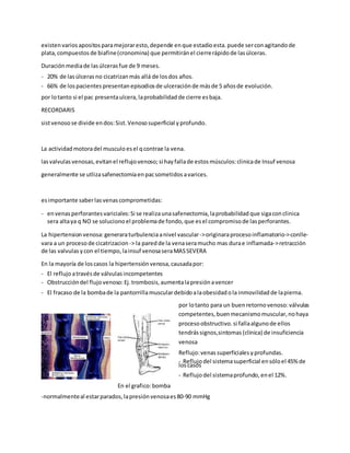 existenvarios apositos paramejoraresto, depende enque estadioesta. puede serconagitandode
plata, compuestos de biafine(cronomina) que permitiránel cierrerápidode lasúlceras.
Duraciónmediade lasúlcerasfue de 9 meses.
- 20% de lasúlcerasno cicatrizanmás allá de losdos años.
- 66% de lospacientes presentan episodios de ulceraciónde másde 5 añosde evolución.
por lotanto si el pac presentaulcera, laprobabilidad de cierre esbaja.
RECORDARIS
sistvenosose divide endos:Sist. Venoso superficial yprofundo.
La actividadmotoradel musculoesel qcontrae la vena.
lasvalvulas venosas, evitanel reflujovenoso;si hay fallade estosmúsculos:clinicade Insuf venosa
generalmente se utlizasafenectomiaenpacsometidos avarices.
esimportante saberlasvenascomprometidas:
- envenasperforantes variciales:Si se realizaunasafenectomia, laprobabilidad que sigaconclinica
sera altaya q NO se soluciono el problemade fondo, que esel compromiso de lasperforantes.
La hipertension venosa:generaraturbulenciaanivel vascular->originaraprocesoinflamatorio->conlle-
vara a un procesode cicatrizacion -> la paredde la venaseramucho mas durae inflamada->retracción
de las valvulas ycon el tiempo,lainsuf venosaseraMASSEVERA
En la mayoría de loscasos la hipertensiónvenosa, causadapor:
- El reflujoatravésde válvulasincompetentes
- Obstruccióndel flujovenoso:Ej.trombosis, aumentalapresiónavencer
- El fracaso de la bombade la pantorrillamusculardebidoalaobesidad ola inmovilidad de lapierna.
por lotanto para un buenretornovenoso:válvulas
competentes, buenmecanismomuscular, nohaya
procesoobstructivo. si fallaalgunode ellos
tendrássignos,sintomas (clinica) de insuficiencia
venosa
Reflujo:venassuperficiales yprofundas.
- Reflujodel sistemasuperficial ensóloel 45% de
loscasos
- Reflujodel sistemaprofundo, enel 12%.
En el grafico:bomba
-normalmenteal estarparados, lapresiónvenosaes80-90 mmHg
 