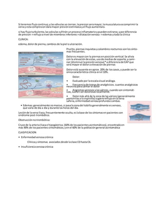 Si tenemos flujocontinuo, ylasválvulasse cierran, lapresion seramayor, lamusculaturavacomprimirla
venay estacompresion daramayor presiónextrinsecayel flujoaumentara.
si hay flujoturbulento, lasvalvulas sufriránunprocesoinflamatorioypueden estirarse, ypordiferencia
de presion->reflujoanivel de miembros inferiores->dilataciónvenosa->edemasytodala clinica
CLINICA:
edema, dolorde pierna, cambiosde lapiel oulceración.
Prurito, piernas inquietas ycalambresnocturnos sonlossínto-
mas frecuentes.
Dolores mayorcon la piernasenposiciónvertical. Se alivia
con la elevaciónde estas, usode mediasde soporte, ycami-
nar (disminuirlapresiónvenosa)*a diferenciade EAP que
será mayor el dolora elevaciónde piernas
Dolorestá ausente enaprox. 20% de loscasos, y puede serla
únicacaracterística clínica enel 10%.
Dolor:
• Evaluadopor laescalavisual análoga.
• Frecuenciade tomasde analgésicos. cuantosanalgésicos
necesitaparacalmar el dolor
• Angiomas venosos ylasvárices, cuandosonsintomát-
icas, suelenserdolorosas localmente.
• Dolormás allá de la zona de lasvárices(generalmente
pantorrilas ola espinilla) sugierereflujoenlavena
safena, enfermedad venosaprofundaoambas.
• Edemas:generalmente nomasivo, si pasalazonadel tobillogeneralmente esvenoso,
que varía de día a día y durante lashoras del día.
Lesiónde lavenailiaca, frecuentemente oculta, eslabase de lossíntomasenpacientes con
sindrome post-trombótico.
Obstrucciónnotrombótica:
Cruce de la arteriailiacae hipogástrica. (60% de lospacientes asintomáticos), encontradoen
más 90% de lospacientes sintomáticos;yenel 60% de la poblacióngeneral asintomática
CLASIFICACION
• Enfermedad venosacrónica
Clínicay síntomas asociados desde laclase C0 hastaC6.
• Insuficienciavenosacrónica
 