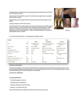 telangiectasias:dilataciónde venaspequeñas, generalmenteanivel distal
o enzona de musculos
depositode hemosiderina, porel mal retornode sangre haciala cavidad
derechadel corazón.
atrofiablanca:zonas deprimidas condisminucion de lacoloraciónanivel
distal
ulcerasvaricosas:formamas severa.
la diferenciaentre laulceraarterial ylavenavaricosaes que la EAP origina
ulcerasdistales, anivel de dedos opordebajodel tobillo(plantar, dedos,
dorsal);encambiolasulceras por venasvaricosas generalmente se da
tobillosyporencimade tobillos ->todos locambiostráficosenla piel son úlceras,
hiperpigmentacion,edema.
si venpiel brillante tensa->ala largapuede originarulcera
SCORE DE SEVERIDAD
El trat farmacológico, solohapresentado mejoríaenpacientes conInsuficienciavenosasevera, concit-
rato de calcio, productos naturales para varices. generalmente mejoralasintomatologia(edema, calam-
bres) NOSIRVEpara laenfermedad leve omoderada.
ESTUDIO DE IMAGENES
ULTRASONOGRAFIA:
- Trombosis agudao crónica
- Cambios post-trombóticos
- Patrones de obstruccióndel flujo.
- Reflujo->se coloreade rojo
Técnicaestándar:poco fiable paraevaluaciónde venailiacaycava.
 