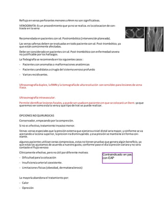 Reflujoenvenasperforantes menores a4mmno son significativas.
VENOGRAFÍA:Esun procedimiento que yanose realiza. eslacolocacion de con-
traste en lavena
Recomendadaenpacientes consd.Postrombótico(intervenciónplaneada).
Las venassafenas debenserevaluadas entodopacienteconsd. Post-trombótico, ya
que estáncomúnmente afectadas.
Debe serconsiderado enpacientes sinsd. Post-trombóticoconenfermedad severa
no justificable porloshallazgos.
La flebografíase recomiendaenlossiguientes casos:
- Pacientes conanomalíaso malformaciones anatómicas
- Pacientes candidatos acirugía del sistemavenosoprofundo
- Varicesrecidivantes.
Ultrasonografíaduplex, laRMN y la tomografíade altaresolución sonsensibles paralesiones de vena
iliaca.
Ultrasonografíaintravascular:
Permite identificarlesiones focales, ypuede serusadaenpacientes enque se colocará unStent. yaque
queremos vercomoestala venay que tipode trat se puede realizar.
OPCIONESNOQUIRURGICAS
Conservador, empezando porlacompresión.
Si no es efectivo, tratamientoinvasivomenor.
Venas:venas especiales que lapresiónexternaque ejerceraanivel distal seramayor, yconforme se va
acercandoa lazona superior, lapresion iradisminuyendo. yesapresiónse mantiene enformacon-
stante.
algunospacientes utilizanvenascompresivas, estasnotienenpruebas que generaalgúnbeneficio, ya
que estaslas ajustamos de acuerdoa nuestrogusto, conforme pase el dialapresiónvariarayno sera
contaste el flujovenoso
Clínicamente efectivo, peronoútil pordiferente motivos
- Dificultad paralacolocación
- Insuficienciaarterial coexistente.
- Limitaciones físicas(obesidad, dermatoesclerosis)
La mayoríaabandonael tratamientopor:
- Calor
- Opresión
Contraindicado en pac
con EAP
 