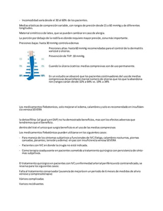 - Incomodidad varíadesde el 30 al 60% de lospacientes.
Mediaselásticasde compresiónvariable, conrangosde presióndesde15 a 60 mmHg y de diferentes
longitudes.
Material sintéticoode latex, que se pueden cambiarencasode alergia.
La porciónpordebajode la rodillaesdonde requiere mayorpresión, zonamásimportante.
Presiones bajas:hasta30 mmHg controlaedemas
Presiones altas:hasta60 mmHg recomendadas parael control de la dermatitis
variceal oúlceras.
Prevenciónde TVP:18 mmHg.
Cuandola úlceracicatriza:mediascompresivas sonde usopermanente.
En un estudiose observó que lospacientes continuadores del usode medias
compresivas desarrollaron menornúmerode úlcerasque losque laabandona-
ron (rangos varían desde 32% a 64% vs. 19% a 34%
Los medicamentos flebotonicos, solomejoranel edema, calambresysoloesrecomendado eninsuficien-
cia venosaSEVERA
la detoxifilina:(al igual qenEAP) no ha demostrado beneficios, massonlosefectos adversos que
tendremos que el beneficio.
dentrodel trat el unicoque surgiobeneficio esel usode lasmediascompresivas
Los medicamentos flebotónicospuedenutilizarse enlossiguientes casos:
- Para manejode lossíntomassubjetivos yfuncionales de IVC(fatiga, calambresnocturnos, piernas
cansadas, pesantez, tensiónyedema) enpaccon InsuficienciavenosaSEVERA
- Pacientes conIVCendonde lacirugía no está indicada.
- Comoterapiacoadyuvante enpacientes sometidoatratamientoquirúrgicoconpersistenciade sínto-
mas subjetivos.
El tratamientoquirúrgicoenpacientes conIVCyenfermedad arterialperiféricaestá contraindicado, se
reservapara lossiguientes casos:
Fallaal tratamientoconservador(ausenciade mejoríaenunperiodo de 6 mesesde medidas de alivio
venosoycompresoterapia)
Váricescomplicadas
Varicesrecidivantes
 