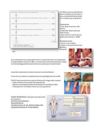 *la diferenciaesqlade fontaine
tenia5 estadios yse dividiaena
y b; y la de Rutherford se divide
en7 estadios que vadesde 0-6
Claudicación:
- leve:doloral caminar>150
metros
- moderada:doloral caminar
<150 metros.
- grave:doloren menosde una
cuadra de caminata, o <100m
Perdidade tejido:
- menor:si es undedo
- mayor:una necrosis de la zona
plantaro
dorsal del
pie.
este cuestionario nosayudaadeterminarsi el paciente tiene onoclaudicacion.
la especificidad esalta, de un99% y si conocemos laclinicade claudicaron, dada
la sintomatologiapodremos determinarel cuestionario muy fácilmente
recuerden claudicaciónesdoloral caminarlamismadistancia.
lomas frec esel dolorenla pantorrillayaq la patologiamasfrecesDM
PULSO: basicosaexaminarenpaccon factores de riesgocardio-vascular
- pedio:distanciaentre el 4toy5to dedodel pie
- popliteo:parapalparlodebemos de flexionarlevementelarodila
- tibial posterior:el maleolointerno, enlacara posterior
RUBOR DEPENDENCIA:coloraciónrojizade lapiel
por isquemia
ARTOFIA DE INTEROSEOS
ONICODISTROFIA
NECROSISDISTALDE LOS DEDOS/ EDEMA POR
ISQUEMIA/PERDIDA DE TEJIDO MENOR.
 