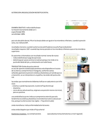 ALTERACION UNGUEAL/LESION NECROTICA DISTAL
EXAMEN OBJETIVO:indice tobillo-brazo
la relaciónteoriamente debe ser1
especificidad:95%
sensibilidad:100%
pac esta decubito dorsal, PA enlosbrazosdebe serigual enlosmiembros inferiores. cuandolapresión
varia, nos indicaraEAP.
resultados menores:cuandolaarteriaestacalcificada(se escuchaflujoturbulento)
resultados mayores:EAP->cuandohay menos presiónenlosmiembros inferiores que enlosmiembros
superiores
En pacientes sintomaticosconresultado normal:tomarde nuevo
- indice tobillobrazoluegode ejercicios
- dedobraquial:pocos centroslorealizanporque me mide enla
puntadel dedodel pie, yrelacionarlo conladel brazo.
TRASDUCTOR-Ondasde pulsoarterial:
envezde opnerle estetoscopio ponemos este dispositivo enlazona
de la arteriay comprimimos el manguito, conforme vamos
soltando,apareceralapresion sistolicaydiastoloicayel sonidoque va
a transmitir, se va interpretarenungrafico, lasondes del pulsoarte-
rial.
lasondas que normalmente debemos traficarencadaarteria sontrifa-
sicas:
- sistolica:cuandohayeyección, laarterial flujodisminuye
- diastolica
- cierre de las valvulaaortica, originaraunapresiónmenoralainicial,
peroes positiva
una ondabifasicayame indicauncompromiso arterial,quesolo
tendremos lasistólicaydiastolica( notendremos lade la valvulaaor-
tica, porque la arteriaestarmas rigida-> flujodisminuido)
onda monofasica:indicaenfermedad arterialsevera
estasondasdopplerque mide el flujoarterial
Examenes invasivos: suscomplicaciones (pseudoaneurismas,hematomas anivel inguinal)
 
