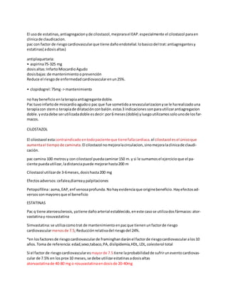 El usode estatinas, antiagregacionyde cilostazol, mejorarael EAP. especialmente el cilostazol paraen
clinicade claudicacion.
pac con factor de riesgocardiovascularque tiene dañoendotelial. lobasicodel trat:antiagregantes y
estatinas( adosisaltas)
antiplaquetaria:
• aspirina75-325 mg
dosisaltas:InfartoMiocardioAgudo
dosisbajas:de mantenimientooprevención
Reduce el riesgode enfermedad cardiovascularenun25%.
• clopidogrel:75mg-> mantenimiento
no haybeneficio enlaterapiaantiagregantedoble.
Pac tuvoinfartode miocardioagudoo pac que fue sometidoarevascularizacion yse le harealizadouna
terapiacon stemo terapiade dilataciónconbalón. estas3 indicaciones sonparautilizarantiagregacion
doble. yestadebe serutilizadadoble esdecir:por6 meses(doble) yluegoutilizamos solounode losfar-
macos.
CILOSTAZOL
El cilostazol estacontraindicado entodopacienteque tienefallacardiaca.el cilostazol esel únicoque
aumentael tiempode caminata. El cilostazol nomejoralacirculacion, sinomejoralaclinicade claudi-
cación.
pac camina 100 metrosy con cilostazol puedacaminar150 m.y si le sumamos el ejercicio que el pa-
ciente puedautilizar, ladistanciapuede mejorarhasta200 m
Cilostazol utilizarde 3-6meses, dosishasta200 mg
Efectosadversos:cefalea,diarreaypalpitaciones
Petopsifilina:asma, EAP, enf venosaprofunda. Nohayevidenciaque originebeneficio. Hayefectosad-
versossonmayores que el beneficio
ESTATINAS
Pac q tiene ateroesclerosis, yatiene dañoarterial establecido, eneste casose utilizadosfármacos:ator-
vastatinay rosuvastatina
Simvastatina:se utilizacomotrat de mantenimiento enpacque tienenunfactorde riesgo
cardiovascularmenosde 7.5; Reducciónrelativadel riesgodel 24%.
*en losfactores de riesgocardiovascularde framinghan daránel factorde riesgocardiovascularalos10
años.Toma de referencia:edad,sexo,tabaco,PA, dislipidemia,HDL, LDL,colesterol total
Si el factor de riesgocardiovascularesmayorde 7.5 tiene laprobabilidad de sufriruneventocardiovas-
cular de 7.5% en losprox 10 meses, se debe utilizarestatinas adosis altas
atorvastatinade 40-80 mg o rosuvastatinaendosisde 20-40mg
 