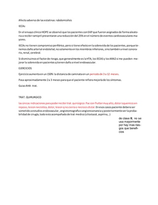 Afectoadversode lasestatinas:rabdomiolisis
IECAs
En el ensayoclínicoHOPE se observó que lospacientes conEAP que fueron asignados de formaaleato-
ria a recibirramipril presentaron unareduccióndel 25% enel númerode eventos cardiovasculares ma-
yores.
IECAsno tienencompromiso periférico, perosi tiene efectoenlasobrevidade lospacientes, porquete-
nemosdañoarterial endotelial, nosolamenteenlosmiembrosinferiores, sinotambiénanivel conora-
rio, renal, cerebral.
Si disminuimos el factorde riesgo, que generalmente eslaHTA, losIECASy losARA2 si me pueden me-
jorar la sobrevidaenpacientesqtienendañoanivel endovascular.
EJERCICIOS
Ejercicioaumentaenun150% la distanciade caminataenun periodo de 3 a 12 meses.
Pasa aproximadamente 2a 3 mesesparaque el paciente refieramejoríade lossíntomas.
GuiasAHA -trat.
TRAT. QUIRURGICO
lasúnicas indicaciones parapoderrecibirtrat.quirúrgico:Paccon fluttermuy alto, dolorisquemico en
reposo, lesion necrotica, dolor, lesion qnocierrao necrosis distal. Enesoscasospaciente deberaser
sometido aestudios endovascular,angiotomografiaoangioresonanciayposteriormenteverlaproba-
bilidadde cirugía, todoestoacompañadode trat medico(cilostazol, aspirina,..)
de clase III, no se
usa mayormente
por hay mas ries-
gos que benefi-
cios
 