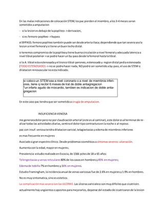 En las malasindicaciones de colocaciónSTEM, lospac pierden el miembro, alos3-4 mesesseran
sometidos aamputacion
- si la lesionesdebajode lapopliteo ->derivacion,
- si es femoro-popliteo->bypass
el BYPASS:femoropopliteotambiénpuede serdesdearteriailiaca;dependiendo que tanseveraseala
lesionanivel femoral ysi tiene unbuenlechodistal.
si tenemos compromiso de lapopliteaytiene buenacirculaciónanivel femoral yadecuadalatenciaa
nivel tibial posterior->se podrá hacerun by-passdesde lafemoral hastalatibial.
si la A. tibial estaestenosadayel troncotibial-peroneo, estenosadoy regiondistal pediaestenosada
(TODOESTENOSADO) -> nose podrahacer nada, NOpodrá ser sometido aby-pass, el usode STEM o
dilatacion renovascularnoestaindicado.
En este caso pac tendraque ser sometido acirugía de amputacion.
INSUFICIENCIA VENOSA
me generaradolorperono por claudicaciónarterial (este esal caminar), este doloresal terminarde re-
alizartodaslas actividades diarias, sentirael dolortipocontracturaenlanoche o al reposo.
pac con insuf. venosatendradilatacion varicial, telagiectasiasyedemade miembros inferiores
esmas frecuente enmujeres
Asociadoa gran espectroclínico. Desde problemas cosméticosasíntomasseveros:ulceración.
Aumentaconla edad, mayorenmujeres.
Prevalencia:estudiorealizadoenEscocia, de 1566 pctesde 18 a 65 años:
Telengectasias yvenasreticulares 80% de loscasosen hombres y85% enmujeres;
Edemade tobillo7% enhombres y16% enmujeres.
EstudioFramingham, laincidenciaanual de venasvaricosas fue de 2.6% en mujeres y1.9% enhombres.
No esmuy sintomatica, sinoesestetico.
La complicaciónmasseverasonlasULCERAS. Las úlcerasvaricialess sonmuy difícilesque cicatricen.
actualmente hay ungüentos oapositos paramejorarlos, depense del estadiode cicatrizaron de lalesion
si coloco un STEM sea a nivel coronario o a nivel de miembros inferi-
ores, tiene q recibir 6 meses de trat de doble antiagregacion
*un infarto agudo de miocardio, tambien es indicacion de doble antia-
gregacion
 