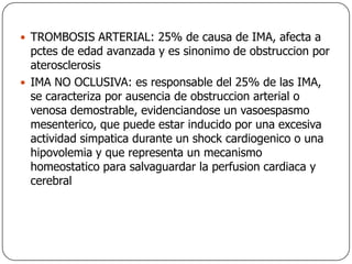 TROMBOSIS ARTERIAL: 25% de causa de IMA, afecta a pctes de edad avanzada y es sinonimo de obstruccion por aterosclerosisIMA NO OCLUSIVA: es responsable del 25% de las IMA, se caracteriza por ausencia de obstruccion arterial o venosa demostrable, evidenciandose un vasoespasmo mesenterico, que puede estar inducido por una excesiva actividad simpatica durante un shock cardiogenico o una hipovolemia y que representa un mecanismo homeostatico para salvaguardar la perfusion cardiaca y cerebral
