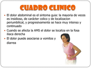 Cuadro clinicoEl dolor abdominal es el sintoma guia: la mayoria de veces es insidioso, de carácter colico y de localizacion periumbilical, y progresivamente se hace muy intenso y continuadoCuando se afecta la AMS el dolor se localiza en la fosa iliaca derechaEl dolor puede asociarse a vomitos y 	diarrea