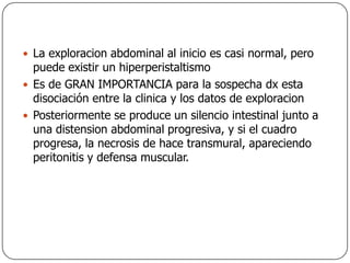 La exploracion abdominal al inicio es casi normal, pero puede existir un hiperperistaltismoEs de GRAN IMPORTANCIA para la sospecha dx esta disociación entre la clinica y los datos de exploracionPosteriormente se produce un silencio intestinal junto a una distension abdominal progresiva, y si el cuadro progresa, la necrosis de hace transmural, apareciendo peritonitis y defensa muscular.