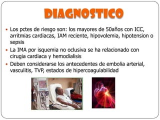 diagnosticoLos pctes de riesgo son: los mayores de 50años con ICC, arritmias cardiacas, IAM reciente, hipovolemia, hipotension o sepsisLa IMA por isquemia no oclusiva se ha relacionado con cirugia cardiaca y hemodialisisDeben considerarse los antecedentes de embolia arterial, vasculitis, TVP, estados de hipercoagulabilidad