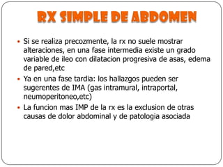Rx simple de abdomenSi se realiza precozmente, la rx no suele mostrar alteraciones, en una fase intermedia existe un grado variable de ileo con dilatacion progresiva de asas, edema de pared,etcYa en una fase tardia: los hallazgos pueden ser sugerentes de IMA (gas intramural, intraportal, neumoperitoneo,etc)La funcion mas IMP de la rx es la exclusion de otras causas de dolor abdominal y de patologia asociada