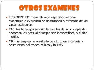 Otros examenesECO-DOPPLER: Tiene elevada especificidad para evidenciar la existencia de obstruccion o estenosis de los vasos esplacnicosTAC: los hallazgos son similares a los de la rx simple de abdomen, es decir al principio son inespecificos, y al final inutilesMRI: su empleo ha resultado con éxito en estenosis y obstruccion del tronco celiaco y la AMS