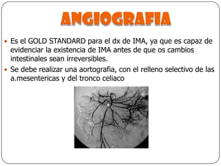 angiografiaEs el GOLD STANDARD para el dx de IMA, ya que es capaz de evidenciar la existencia de IMA antes de que os cambios intestinales sean irreversibles.Se debe realizar una aortografia, con el relleno selectivo de las a.mesentericas y del tronco celiaco